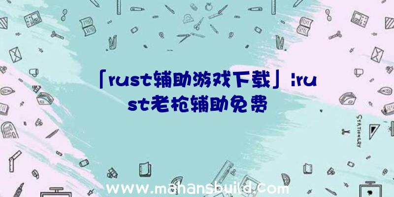 「rust辅助游戏下载」|rust老枪辅助免费